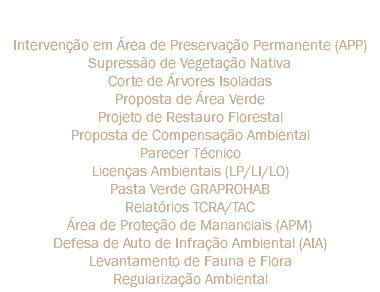 Licenciamento Ambiental Intervenção em Área de Preservação Permanente (APP)
Supressão de Vegetação Nativa
Corte de Árvores Isoladas
Proposta de Área Verde
Projeto de Restauro Florestal
Proposta de Compensação Ambiental
Parecer Técnico
Licenças Ambientais (LP/LI/LO)
Pasta Verde GRAPROHAB
Relatórios TCRA/TAC
Área de Proteção de Mananciais (APM)
Defesa de Auto de Infração Ambiental (AIA)
Levantamento de Fauna e Flora
Regularização Ambiental