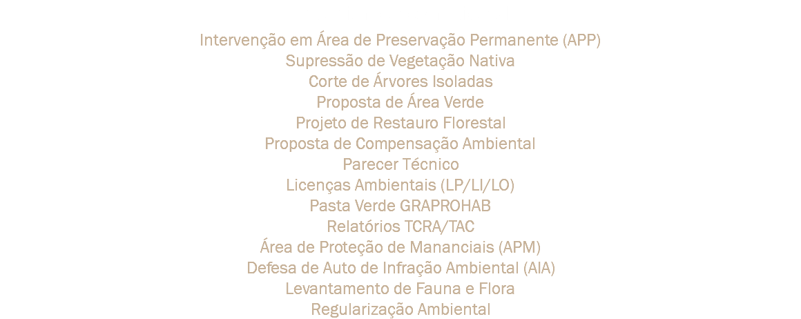 Licenciamento Ambiental Intervenção em Área de Preservação Permanente (APP)
Supressão de Vegetação Nativa
Corte de Árvores Isoladas
Proposta de Área Verde
Projeto de Restauro Florestal
Proposta de Compensação Ambiental
Parecer Técnico
Licenças Ambientais (LP/LI/LO)
Pasta Verde GRAPROHAB
Relatórios TCRA/TAC
Área de Proteção de Mananciais (APM)
Defesa de Auto de Infração Ambiental (AIA)
Levantamento de Fauna e Flora
Regularização Ambiental